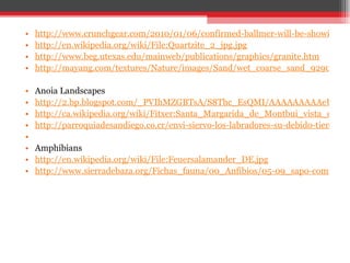http://www.crunchgear.com/2010/01/06/confirmed-ballmer-will-be-showing-a-slate-at-the-ces-keynote-but-not-the-courier/ http://en.wikipedia.org/wiki/File:Quartzite_2_jpg.jpg http://www.beg.utexas.edu/mainweb/publications/graphics/granite.htm http://mayang.com/textures/Nature/images/Sand/wet_coarse_sand_9290202.JPG Anoia Landscapes http://2.bp.blogspot.com/_PVIhMZGBTsA/S8Thc_EsQMI/AAAAAAAAAeU/Y-vEf0BsGVM/s1600/montserrat1.jpg http://ca.wikipedia.org/wiki/Fitxer:Santa_Margarida_de_Montbui_vista_des_de_la_Tossa.JPG http://parroquiadesandiego.co.cr/envi-siervo-los-labradores-su-debido-tiempo-para-recibir-de-ellos-una-parte-de-los-frutos-de-la/   Amphibians http://en.wikipedia.org/wiki/File:Feuersalamander_DE.jpg http://www.sierradebaza.org/Fichas_fauna/00_Anfibios/05-09_sapo-comun/sapo-comun.htm 