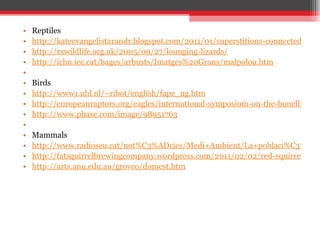Reptiles http://kateevangelistarandr.blogspot.com/2011/01/superstitions-connected-with-adder.html http://rxwildlife.org.uk/2005/09/27/lounging-lizards/ http://ichn.iec.cat/bages/arbusts/Imatges%20Grans/malpolou.htm   Birds http://www1.nhl.nl/~ribot/english/fape_ng.htm http://europeanraptors.org/eagles/international-symposiom-on-the-bonellis-eagle-28th29th-january-2010-montpellier-france/ http://www.pbase.com/image/98951763   Mammals http://www.radioseu.cat/not%C3%ADcies/Medi+Ambient/La+poblaci%C3%B3+de+porc+senglar+al+Pirineu+%C3%A9s+de+les+m%C3%A9s+baixes+de+Catalunya http://fatsquirrelbrewingcompany.wordpress.com/2011/02/02/red-squirrel-rye-of-the-storm/ http://arts.anu.edu.au/grovco/domest.htm 