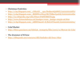 Christmas Festivities http://1.bp.blogspot.com/_vNSzAN__ups/S0dmc6QADGI/AAAAAAAAPL8/mrDm9aXyblE/s1600-h/Reis+009.jpg http://3.bp.blogspot.com/_BHHW2vWn37M/TSR9vI3oIAI/AAAAAAAAEm4/gGPmIsWC54I/s1600/Reyes-Magos-07.jpg http://ca.wikipedia.org/wiki/Fitxer:PASTORETS.jpg http://www.festacatalunya.cat/imatges-veure_imatge-10939-cat.htm http://2.bp.blogspot.com/_kRRIOme0C-E/R1CaVOazntI/AAAAAAAAAAo/59sgGVEfwYQ/s1600-R/460px-Cagatio.jpg Calaf Market http://blocs.gracianet.cat/lelefant_trompeta/files/2010/11/Mercat-de-Calaf-Cesc.jpg The drummer of El bruc http://dibujando.net/concurso/dib/timbaler-del-bruc-7820   