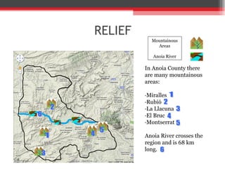 RELIEF Mountainous Areas Anoia River In Anoia County there are many mountainous areas: ·Miralles ·Rubió ·La Llacuna ·El Bruc ·Montserrat Anoia River crosses the region and is 68 km long. 6 5 4 3 2 1 6 5 4 3 2 1 