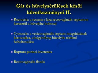 Gát és hüvelysérülések késői
következményei II.
 Rectocele: a rectum a laza rectovaginalis septumon
keresztül a hüvelybe boltosul
 Cystocele: a vesicovaginalis septum integritásának
károsodása, a húgyhólyag hüvelybe történő
beboltosulása
 Ruptura perinei inveterata
 Rectovaginalis fistula
 