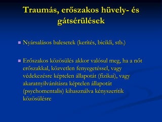 Traumás, erőszakos hüvely- és
gátsérülések
 Nyársalásos balesetek (kerítés, bicikli, stb.)
 Erőszakos közösülés akkor valósul meg, ha a nőt
erőszakkal, közvetlen fenyegetéssel, vagy
védekezésre képtelen állapotát (fizikai), vagy
akaratnyilvánításra képtelen állapotát
(psychomentalis) kihasználva kényszerítik
közösülésre
 