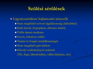 Szülési sérülések
 Lágyrészsérülésre hajlamosító tényezők
 Nem megfelelő szöveti tágulékonyság (idősebbek)
 Szűk hüvely (hypoplasia, előzetes műtét)
 Virilis típusú medence
 Gyors, rohamos szülés
 Tartási és forgási rendellenességek
 Nem megfelelő gátvédelem
 Hüvelyi szülésbefejező műtétek
(VE, fogó, lábrafordítás, vállak kifejtése, stb.)
 