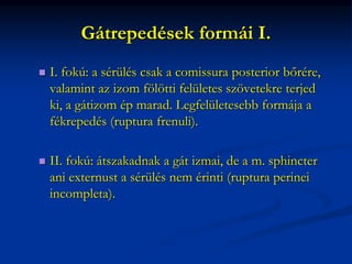Gátrepedések formái I.
 I. fokú: a sérülés csak a comissura posterior bőrére,
valamint az izom fölötti felületes szövetekre terjed
ki, a gátizom ép marad. Legfelületesebb formája a
fékrepedés (ruptura frenuli).
 II. fokú: átszakadnak a gát izmai, de a m. sphincter
ani externust a sérülés nem érinti (ruptura perinei
incompleta).
 