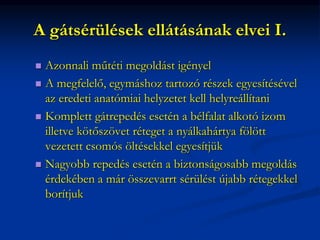 A gátsérülések ellátásának elvei I.
 Azonnali műtéti megoldást igényel
 A megfelelő, egymáshoz tartozó részek egyesítésével
az eredeti anatómiai helyzetet kell helyreállítani
 Komplett gátrepedés esetén a bélfalat alkotó izom
illetve kötőszövet réteget a nyálkahártya fölött
vezetett csomós öltésekkel egyesítjük
 Nagyobb repedés esetén a biztonságosabb megoldás
érdekében a már összevarrt sérülést újabb rétegekkel
borítjuk
 