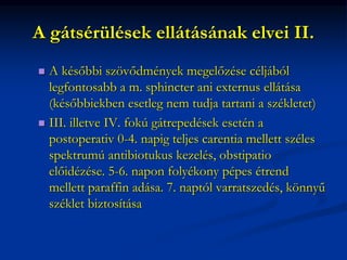 A gátsérülések ellátásának elvei II.
 A későbbi szövődmények megelőzése céljából
legfontosabb a m. sphincter ani externus ellátása
(későbbiekben esetleg nem tudja tartani a székletet)
 III. illetve IV. fokú gátrepedések esetén a
postoperativ 0-4. napig teljes carentia mellett széles
spektrumú antibiotukus kezelés, obstipatio
előidézése. 5-6. napon folyékony pépes étrend
mellett paraffin adása. 7. naptól varratszedés, könnyű
széklet biztosítása
 