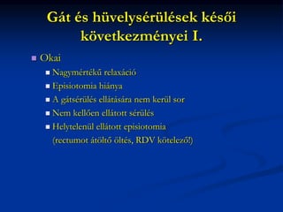 Gát és hüvelysérülések késői
következményei I.
 Okai
 Nagymértékű relaxáció
 Episiotomia hiánya
 A gátsérülés ellátására nem kerül sor
 Nem kellően ellátott sérülés
 Helytelenül ellátott episiotomia
(rectumot átöltő öltés, RDV kötelező!)
 