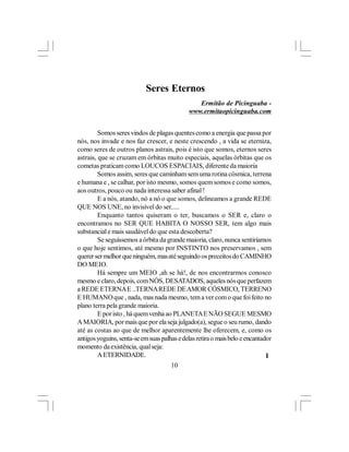 Seres Eternos
                                                Ermitão de Picinguaba -
                                             www.ermitaopicinguaba.com


         Somos seres vindos de plagas quentes como a energia que passa por
nós, nos invade e nos faz crescer, e neste crescendo , a vida se eterniza,
como seres de outros planos astrais, pois é isto que somos, eternos seres
astrais, que se cruzam em órbitas muito especiais, aquelas órbitas que os
cometas praticam como LOUCOS ESPACIAIS, diferente da maioria
         Somos assim, seres que caminham sem uma rotina cósmica, terrena
e humana e , se calhar, por isto mesmo, somos quem somos e como somos,
aos outros, pouco ou nada interessa saber afinal !
         E a nós, atando, nó a nó o que somos, delineamos a grande REDE
QUE NOS UNE, no invisível do ser.....
         Enquanto tantos quiseram o ter, buscamos o SER e, claro o
encontramos no SER QUE HABITA O NOSSO SER, tem algo mais
substancial e mais saudável do que esta descoberta?
         Se seguíssemos a órbita da grande maioria, claro, nunca sentiríamos
o que hoje sentimos, até mesmo por INSTINTO nos preservamos , sem
querer ser melhor que ninguém, mas até seguindo os preceitos do CAMINHO
DO MEIO.
         Há sempre um MEIO ,ah se há!, de nos encontrarmos conosco
mesmo e claro, depois, com NÓS, DESATADOS, aqueles nós que perfazem
a REDE ETERNA E ..TERNA REDE DE AMOR CÓSMICO, TERRENO
E HUMANO que , nada, mas nada mesmo, tem a ver com o que foi feito no
plano terra pela grande maioria.
         E por isto , há quem venha ao PLANETA E NÃO SEGUE MESMO
A MAIORIA, por mais que por ela seja julgado(a), segue o seu rumo, dando
até as costas ao que de melhor aparentemente lhe oferecem, e, como os
antigos yoguins, senta-se em suas palhas e delas retira o mais belo e encantador
momento da existência, qual seja:
         A ETERNIDADE.                                                        l
                                      10
 