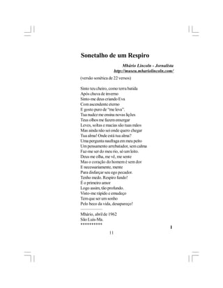 Sonetalho de um Respiro
                           Mhário Lincoln - Jornalista
                      http://museu.mhariolincoln.com/
(versão sonética de 22 versos)

Sinto teu cheiro, como terra batida
Após chuva de inverno
Sinto-me deus criando Eva
Com ascendente eterno
E gosto puro de “me leva”.
Tua nudez me ensina novas lições
Teus olhos me fazem enxergar
Leves, soltas e macias são tuas mãos
Mas ainda não sei onde quero chegar
Tua alma! Onde está tua alma?
Uma pergunta naufraga em meu peito
Um pensamento arrebatador, sem calma
Faz-me ser do meu rio, só um leito.
Deus me olha, me vê, me sente
Mas o coração do homem é sem dor
E necessariamente, mente
Para disfarçar seu ego pecador.
Tenho medo. Respiro fundo!
É o primeiro amor
Logo assim, tão profundo.
Visto-me rápido e emudeço
Tem que ser um sonho
Pelo beco da vida, desapareço!
—————
Mhário, abril de 1962
São Luís-Ma.
**********
                                                    l
                 11
 