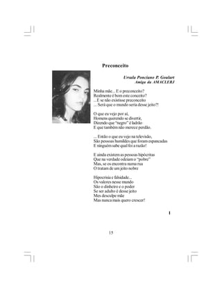 Preconceito

                  Ursula Ponciano P. Goulart
                         Amiga da AMACLERJ

Minha mãe... E o preconceito?
Realmente é bom este conceito?
...E se não existisse preconceito
... Será que o mundo seria desse jeito?!

O que eu vejo por aí,
Homens querendo se divertir,
Dizendo que “negro” é ladrão
E que também não merece perdão.

... Então o que eu vejo na televisão,
São pessoas humildes que foram espancadas
E ninguém sabe qual foi a razão!

E ainda existem as pessoas hipócritas
Que na verdade odeiam o “pobre”
Mas, se os encontra numa rua
O tratam de um jeito nobre

Hipocrisia e falsidade...
Os valores nesse mundo
São o dinheiro e o poder
Se ser adulto é desse jeito
Mes desculpe mãe
Mas nunca mais quero crescer!

                                            l



         15
 