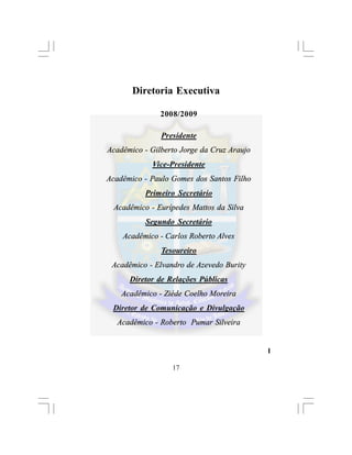 Diretoria Executiva

               2008/2009

               Presidente
Acadêmico - Gilberto Jorge da Cruz Araujo
             Vice-Presidente
Acadêmico - Paulo Gomes dos Santos Filho
           Primeiro Secretário
  Acadêmico - Eurípedes Mattos da Silva
           Segundo Secretário
    Acadêmico - Carlos Roberto Alves
               Tesoureiro
 Acadêmico - Elvandro de Azevedo Burity
      Diretor de Relações Públicas
    Acadêmico - Ziéde Coelho Moreira
 Diretor de Comunicação e Divulgação
  Acadêmico - Roberto Pumar Silveira


                                            l

                  17
 