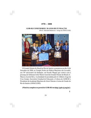 1978 - 2008

         GOB-RJ COMEMOROU 30 ANOS DE FUNDAÇÃO
                            (Por Ir. Aderaldo Madureira - Amigo da AMACLERJ)




   O Grande Oriente do Brasil no Rio de Janeiro comemorou no dia 16 de
Setembro de 2008, no Templo Nobre do Palácio Maçônico do Lavradio,
seu 30º aniversário de fundação, em Sessão Magna que contou com a
presença do Soberano Grão-Mestre Geral do Grande Oriente do Brasil, Ir:.
Marcos José da Silva. A solenidade foi presidida pelo Ir. Gilberto Jorge da
Cruz Araújo, Secretário Estadual de Educação e Cultura do GOB-RJ e
Presidente da Academia Maçônica de Artes Ciências e Letras do Estado do
Rio de Janeiro (AMACLERJ).

   (Matéria completa no portal do GOB-RJ em http://gob-rj.org.br/)

                                                                         l

                                    19
 