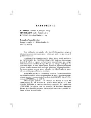 EXPEDIENTE

REDATOR: Elvandro de Azevedo Burity
SECRETÁRIO: Carlos Roberto Alves
REVISÃO: Ademilton Madureira Lima

Redação e Administração:
Rua do Lavradio, 97 - Rio de Janeiro - RJ
CEP 23230-070



      Esta publicação, patrocinada pela AMACLERJ, publicará artigos e
informará assuntos relacionados com a cultura em geral e os que em geral
puderem interessar.
      A publicação de artigos/informações é livre, sujeita, porém, ao critério
do EXPEDIENTE do CONEXÃO AMACLERJ. Tendo em vista o espaço
disponível, solicita-se a quem nos honrar com sua colaboração que o artigo
tenham no máximo uma folha de papel A4, que seja entregue em disquete ou
outra mídia digital, no word, espaço simples. Figuras em jpg resolução mínima
200 dpi. Poderá, também, como anexo, ser enviado por mensagem eletrônica.
Em ambos os casos, sempre, com a indicação e/ou identificação do autor,
não se admitindo pseudônimo ou anonimato.
      CONEXÃO AMACLERJ não tem fins lucrativos. Os conceitos emitidos
em artigos/informações são de responsabilidade do autor, não representando,
necessariamente, o pensamento do Expediente do CONEXÃO AMACLERJ,
nem da AMACLERJ ou do GOB-RJ.
      Distribuição gratuita via internet, no Portal do GOB-RJ
(www.goerj.org.br - link Academia de Letras - Conexão AMACLERJ). Será
remetido para todos os endereços eletrônicos constantes do cadastro da
AMACLERJ. Os arquivos estão em extensão PDF (portable document
format). Caberá ao leitor/internauta, por sua própria conta e risco, providênciar/
baixar o Adobe Acrobat Reader.
 