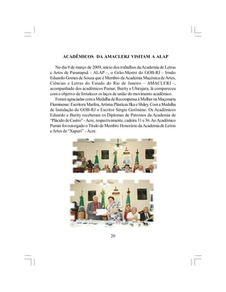 ACADÊMICOS DA AMACLERJ VISITAM A ALAP

   No dia 9 de março de 2009, início dos trabalhos da Academia de Letras
e Artes de Paranapuã – ALAP –, o Grão-Mestre do GOB-RJ – Irmão
Eduardo Gomes de Souza que é Membro da Academia Maçônica de Artes,
Ciências e Letras do Estado do Rio de Janeiro – AMACLERJ -,
acompanhado dos acadêmicos Pumar, Burity e Ubirajara, lá compareceu
com o objetivo de fortalecer os laços de união do movimento acadêmico.
   Foram agraciadas com a Medalha de Recompensa à Mulher na Maçonaria
Fluminense: Escritora Marilza, Artistas Plásticas Ilka e Shiley. Com a Medalha
de Instalação do GOB-RJ o Escritor Sérgio Gerônimo. Os Acadêmicos
Eduardo e Burity receberam os Diplomas de Patronos da Academia de
“Plácido de Castro” - Acre, respectivamente, cadeira 31 e 36. Ao Acadêmico
Pumar foi outorgado o Título de Membro Honorário da Academia de Letras
e Artes de “Xapuri” – Acre.




                                     20
 