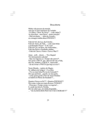 Descoberta
Minha vida passara da metade,
sem que eu nem supeitasse da verdade:
- Ei tinha o “Dom do Verso”... e não sabia!!!
Ao descobrir, - meu Deus! - quata emoção!
- Dali em diante... - além do coração -
eu consagrei minha alma à POESIA!!!

Falei do Sol, da Lua, das Estrelas...
Falei do Amor, da Vida... - e das mais belas
e perfumadas Flores! - E do Luar!
Falei do Céu, de Deus, das Andorinhas...
Falei das Dores e Saudades minhas...
- Falei de Chuva e Vento e Terra e Mar!!!

Amei... sofri... chorei... - Tive Alegria!
Vivi intensamente cada dia!
- Que me importa se o Tempo não parou?!
Sou grata a DEUS, que, além de dar-me a Vida,
deu-me, também, a GRAÇA - imerecida!
- de me tornar o POETA que hoje eu sou!!!

Neste Mundo, - repleto de Magia -
fiz milhares de Amigos! - E eu diria:
- Tive as mais belas Provas de Amizade!!!
Dos que partiram... guardo, no meu peito,
- como quem gurda a Flor do Amor-Perfeito
as indeléveis Maras da Saudade!!!...

Quantos Versos eu fiz!!!! - Quantos POEMAS!!!
Dei corpo e alma aos mais diversos TEMAS!!!
- Pena que o Tempo esteja e se esgotar!...
E, sendo inevitável e Partida,
dói-me saber que, em minha despedida...
... “AS ALMAS DOS POETAS VÃO CHORAR!!!!”

                                                l

                          23
 