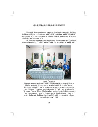 ATO DECLARATÓRIO DE PATRONO


       No dia 5 de novembro de 2008, na Academia Brasileira de Meio
Ambiente - ABMA - foi realizado o ATO DECLARATÓRIO DE PATRONO
da Cadeira nº31 da Academia de Letras e Artes de Plácido de Castro
localizado no Estado do Acre.
       Na mesma reunião o Capitão-de-Mar-e-Guerra - Elson Burity preferiu
palastra abordando: O MEIO AMBIENTE E A MARINHA DO BRASIL.




                             Mesa Diretora
  Da esquerda para a direita: CMG-Elson Burity, Dr. Klaus (OAB-RJ),
    Mauro Modesto (Presidente da Academia de Plácido de Castro),
  Dra. Nilza Athayde (Pres. da Academia Brasileira de Meio Ambiente),
  Prof. Eduardo Gomes de Souza (Patrono da Cad.31 da Academia de
 Plácido de Castro), Eliane Mariath (Pres. da Academia de Letras e Artes
     de Paranapuã-ALAP e da Federação das Academias de Letras e
   Artes do Estado do Rio de Janeiro - FALARJ- e o Acadêmico Tom
                        Madureira (AMACLERJ)

                                   24
 