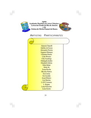 Apoio:
Academia Maçônica de Artes Ciências e
  Letras do Estado do Rio de Janeiro
                 e da
  Ordem do Mérito Pumart de Honra


ARTISTAS          PARTICIPANTES


             Adauria Chiarelli
             Adelino de Souza
             Alexandre Pereira
             Augusto Marques
              Christina Duarte
               Cida Moraes
               Cléa Azanbuja
             Elisângela Jardim
             Elizabeth Libório
                 Helio Belart
                   Helio Sá
                Ícone Rocha
              Ilka dos Santos
                  Iris Carmo
                 Iris Geraldo
               Josué Ribeiro
                Léa Martins
              L.H.P. Carneiro
                   L. Regina
              Luisa Pastorino
                Luiza Soeiro


                  33
 
