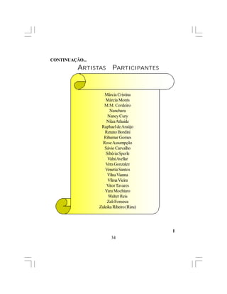 CONTINUAÇÃO...
          ARTISTAS      PARTICIPANTES


                    Márcia Cristina
                    Márcia Monts
                    M.M. Cordeiro
                       Nanchara
                      Nancy Cury
                     Nilza Athaide
                  Raphael de Araújo
                    Renato Bordini
                   Ribamar Gomes
                   Rose Assumpção
                    Sávio Carvalho
                    Sibéria Sperle
                      Valni Avellar
                    Vera Gonzalez
                    Venetia Santos
                     Vilna Vianna
                      Vilma Vieira
                     Vitor Tavares
                    Yara Mochiaro
                      Walter Reis
                     Zali Fonseca
                 Zuleika Ribeiro (Rizu)




                                          l
                        34
 