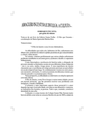 O RIO QUE ENCANTA
                           por gente de talento

Trata-se de um livro da Editora Gama Fiolho - O Rio que Encanta -
coordenação de Maria Aparecida Martins Reis.

Transcrevemos:

              “ O Rio de Janeiro e seus Jovens Admiradores.

       As dificuldades que todos nós, habitantes do Rio, enfrentamos nos
últimos anos, poderiam nos induzir à opinião pessimista de que é desestimulante
e o futuro, muito incerto.
       No entanto, sobamos perfeitamente que outras cidades enfrentaram
problemas semelhantes ou até amsis graves, aceitaram o desafio e o superaram
brilhantemente.
       Como historiadora e professora de história tenho a obrigação de
procurar entender os fenômenos sociais em seus diferentes ritmos temporais
- isto é, no curto, média e longo prazo. E essa experiência me mostra
claramente que os problemas do tempo presente precisam ser percebidos
em escala temporal mais larga. Se cotidianamente vivemos no curto prazo,
este momento, entretanto, é o entrecruzamento de diferentes ristmos que
vêm dos passado e se projetam para o futuro.
       Nessa perspectiva, as dificuldades se relativizam e as soluções aparecem
com mais clareza.
       O Rio de Janeiro, como Nova Iorque e outras tantas cidades, possui
um enorme potencial, que lhe permitirá resolver seus problemas com
intelgência, vontade e habilidade.
       O primeiro e mais importante aspecto desse potencial é o amor
daqueles que aqui vivem pela cidade, em todas as suas dimensões: a natureza,
as realizações dos homens, as pessoas. Tudo o que, reunindo, constitui a
identidade de uma urbe.
       A direção e o corpo técnico do Colégio Gama Filho fizeram muito
bem em definir como tema no concurso literário do ano de 2008 a cidade do
                                      35
 