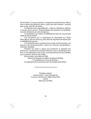 Rio de Janeiro. Com essa iniciativa, conseguiram exatamente fazer aflorar,
entre os alunos das diferentes séries, o amor que todos sentimos - nascidos
aqui ou não - pelo Rio de Janeiro.
       Os diferentes textos aqui publicados - coletivos e individuais, sintéticos
e extensos, prosa e poesia - foram premiados não apenas por sua qualidade,
mas pelo sentimento que neles transparece.
       Um sentimento, que traduz a sensibilidade de todos nós, de amor pela
cidade do Rio de Janeiro.
       Um sentimento que se fundamenta na identidade da Cidade
Maravilhosa, pela sua natureza, pelas obras da engenharia humanam pela
sociabilidade das pessoas.
       Um sentimento que é a garantia de que, tendo um belo passado e um
presente com enorme potencial, o futuro nos trará paz, prosperidade e,
sobretudo, felicidade.
       Parabéns aos alunos e alunas que atenderam ao chamado dos
professores e produziram resultados tão belos como os publicados neste
livro: é com sentimentos como os que vocês demostraram em seus trabalhos
que se constrói a alma de uma cidade.
       Rio de Janeiro, novembro de 2008.
            Maria José Mesquita Cavalleiro de Macedo Wehling
                   Coordenadora do Curso de História e
       Coordenadora das Licenciaturas da Universidade Gama Filho “


                      *************************


                            Ná página seguinte
                   transcrevemos o texto premiado no
                 Concurso Literário do Colégio Gama Filho
                                  autoria
                           Júlia Souza de Pinho




                                       36
 