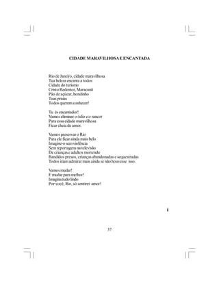 CIDADE MARAVILHOSA E ENCANTADA



Rio de Janeiro, cidade maravilhosa
Tua beleza encanta a todos
Cidade do turismo
Cristo Redentor, Maracanã
Pão de açúcar, bondinho
Tuas praias
Todos querem conhecer!

Tu és encantador!
Vamos eliminar o ódio e o rancor
Para essa cidade maravilhosa
Ficar cheia de amor.

Vamos preservar o Rio
Para ele ficar ainda mais belo
Imagine-o sem violência
Sem reportagens na televisão
De crianças e adultos morrendo
Bandidos presos, crianças abandonadas e sequestradas
Todos iriam admirar mais ainda se não houvesse isso.

Vamos mudar!
E mudar para melhor!
Imagina tudo lindo
Por você, Rio, só sentirei amor!




                                                       l



                                     37
 
