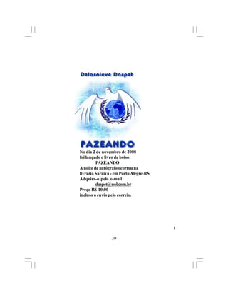 No dia 2 de novembro de 2008
foi lançado o livro de bolso:
         PAZEANDO
A noite de autógrafo ocorreu na
livraria Saraiva - em Porto Alegre-RS
Adquira-o pelo e-mail
         daspet@uol.com.br
Preço R$ 10,00
incluso o envio pelo correio.




                                        l

                 39
 