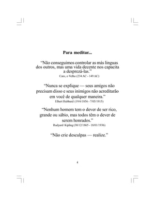 Para meditar...

  “Não conseguimos controlar as más linguas
dos outros, mas uma vida decente nos capacita
               a desprezá-las.”
             Cato, o Velho (234 AC - 149 AC)


    “Nunca se explique — seus amigos não
precisam disso e seus inimigos não acreditarão
       em você de qualquer maneira.”
          Elbert Hubbard (19/6/1856 - 7/05/1915)

   “Nenhum homem tem o dever de ser rico,
  grande ou sábio, mas todos têm o dever de
              serem honrados.”
         Rudyard Kipling (30/12/1865 - 18/01/1936)


        “Não crie desculpas — realize.”




                           4
 
