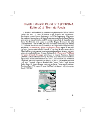 Revista Literária Plural n° 3 (OFICINA
        Editores) & Trem da Poesia
    A Revista Literária Plural movimentou, na primavera de 2008, o cenário
carioca de artes e, como de outras vezes, fazendo seu lançamento,
literalmente, em movimento. Isto mesmo, em 2004 o lançamento foi ao longo
das ruelas do famoso bairro de Santa Teresa, dentro do bonde Paula Mattos,
com sarau no bar da Fatinha; em 2006 na travessia da baía de Guanabara, na
barca Rio-Niterói, com sarau no espelho d’água do museu de Arte
Contemporânea e esta de 2008, a n°3, foi lançada no Trem da Poesia, durante
o X Festival Carioca de Poesia (coordenação do Grupo Poesia Simplesmente),
iniciado às 14h, na estação Cardeal Arcoverde do Metrô, depois no percurso
da Supervia entre a estação D. Pedro II (Central do Brasil) e a estação de
Marechal Hermes, ao mesmo tempo poetas da Zona Oeste faziam o percurso
vindo da estação de Campo Grande, finalizando às 17h, no sarau Via Plural,
no teatro Armando Gonzaga, encerrando o projeto Poesia no Teatro
(APPERJ & Poesia Simplesmente). Presentes no evento os coordenadores
e poetas de: Te Encontro na APPERJ; Terça ConVerso no Café; Poeta saia
da gaveta; A Poesia Conversa com o Verso; POLEM; Entardecer da Poesia
com Arte; Trovas & + Trovas; Revira João; Charau; Todas Elas & Alguns
Deles; Ratos Di Versos; Poesia, você está na Barra; Poetas sem Fronteiras;
Poesia no Paço D’Arlequim. O sarau Via Plural está aberto a todos os poetas.
Evoé, POESIA!




                                                                         l

                                    40
 