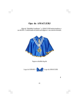 Opa da AMACLERJ

      Além do “Medalhão Acadêmico” a AMACLERJ institucionalizou o
uso da OPA . Confecionada em tecido azul religioso e um contorno dourado.




                        Segue-se detalhe da gola




          Logo do GOB-RJ >>>            <<< Logo da AMACLERJ




                                                                      l


                                   41
 