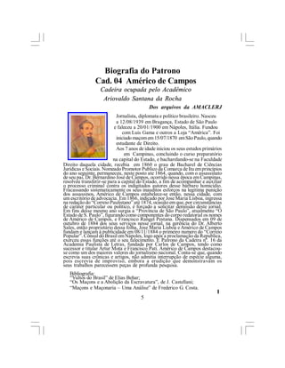 Biografia do Patrono
                Cad. 04 Américo de Campos
                  Cadeira ocupada pelo Acadêmico
                   Ariovaldo Santana da Rocha
                                           Dos arquivos da AMACLERJ
                           Jornalista, diplomata e político brasileiro. Nasceu
                           a 12/08/1939 em Bragança, Estado de São Paulo
                          e faleceu a 20/01/1900 em Nápoles, Itália. Fundou
                              com Luis Gama e outros a Loja “América”. Foi
                           iniciado maçom em 15/07/1870 em São Paulo, quando
                           estudante de Direito.
                           Aos 7 anos de idade iniciou os seus estudos primários
                               em Campinas, concluindo o curso preparatório
                         na capital do Estado, e bacharelando-se na Faculdade
Direito daquela cidade, recebia em 1860 o grau de Bacharel de Ciências
Jurídicas e Sociais. Nomeado Promotor Publico da Comarca de Itu em princípios
do ano seguinte, permaneceu, neste posto ate 1864, quando, com o assassinato
de seu pai, Dr. Bernardino José de Campos, ocorrido nessa época em Campinas,
resolveu transferir-se para a capital do Estado, a fim de acompanhar e auxiliar
o processo criminal contra os indigitados autores desse bárbaro homicídio.
Fracassando sistematicamente os seus inauditos esforços na legitima punição
dos assassinos, Américo de Campos estabelece-se então, nessa cidade, com
um escritório de advocacia. Em 1866, indicado por Jose Maria Lisboa, ingressa
na redação do “Correio Paulistano” até 1874, ocasião em que, por circunstâncias
de caráter particular ou político, é forçado a solicitar demissão deste jornal.
Em fins desse mesmo ano surgia a “Província de São Paulo”, atualmente “O
Estado de S. Paulo”, figurando como componentes do corpo redatorial os nomes
de Américo de Campos, e Francisco Rangel Pestana. Dispensados em 09 de
outubro de 1884 dos seus serviços nesse jornal, na gerência do Dr. Alberto
Sales, então proprietário dessa folha, Jose Maria Lisboa e Américo de Campos
fundam e lançam à publicidade em 08/11/1884 o primeiro numero do “Correio
Popular”. Cônsul do Brasil em Nápoles, logo após a proclamação da Republica,
exerceu essas funções até o seu falecimento. É Patrono da Cadeira nº. 16 da
Academia Paulista de Letras, fundada por Carlos de Campos, tendo como
sucessor e titular Artur Mota e Francisco Pati. Américo de Campos destacou-
se como um dos maiores valores do jornalismo nacional. Conta-se que, quando
escrevia suas crônicas e artigos, não admitia interrupção de espécie alguma,
pois escrevia de improviso, embora a erudição que demonstravam os
seus trabalhos parecessem peças de profunda pesquisa.
   Bibliografia:
   “Vultos do Brasil” de Elias Behar;
   “Os Maçons e a Abolição da Escravatura”, de J. Castellani;
   “Maçons e Maçonaria – Uma Análise” de Frederico G. Costa.
                                                                             l
                                       5
 