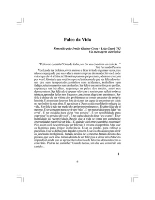Palco da Vida
                 Remetido pelo Irmão Gleiner Costa - Loja Cayrú 762
                                           Via mensagem eletrônica



     “Pedras no caminho? Guardo todas, um dia vou construir um castelo...”
                                                         Por Fernando Pessoa
    Você pode ter defeitos,viver ansioso e ficar irritado algumas vezes,mas
não se esqueça de que sua vidaé a maior empresa do mundo.Só você pode
evitar que ela vá a falência.Há muitas pessoas que precisam, admiram e torcem
por você. Gostaria que você sempre se lembrassede que ser feliz não é ter
um céu sem tempestade,caminhos sem acidentes, trabalhos sem
fadigas,relacionamentos sem desilusões. Ser feliz é encontrar força no perdão,
esperança nas batalhas, segurança no palco dos medos, amor nos
desencontros. Ser feliz não é apenas valorizar o sorriso,mas refletir sobre a
tristeza,aprender lições nos fracassos ,encontrar alegria no anonimato. Ser
feliz é deixar de ser vítima dos problemase se tornar um autor da própria
história. É atravessar desertos fora de si,mas ser capaz de encontrar um oásis
no recôndito da sua alma. É agradecer a Deus a cada manhãpelo milagre da
vida. Ser feliz é não ter medo dos própriossentimentos. É saber falar de si
mesmo. É ter coragem para ouvir um “não”. É ter maturidade para falar “eu
errei”. É ter ousadia para dizer “me perdoe”. É ter sensibilidade para
expressar”eu preciso de você”. É ter capacidade de dizer “eu te amo”. É ter
humildade da receptividade.Desejo que a vida se torne um canteirode
oportunidades para você ser feliz... E, quando você errar o caminho, recomece!
Pois assim você descobrirá que ser feliz não é ter uma vida perfeita. Mas usar
as lágrimas para irrigar atolerância. Usar as perdas para refinar a
paciência.Usar as falhas para lapidar o prazer. Usar os obstáculos para abrir
as janelasda inteligência. Jamais desista de si mesmo.Jamais desista das
pessoas que você ama. Jamais desista de ser feliz,pois a vida é um obstáculo
imperdível,ainda que se apresentem dezenas de fatoresa demonstrarem o
contrário. Pedras no caminho? Guardo todas, um dia vou construir um
castelo...

                                                                           l

                                      6
 