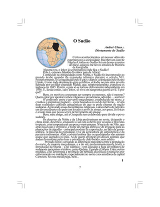 O Sudão
                                                           Andrei Claus.·.
                                                    Diretamente do Sudão

                                 Certos acontecimentos em nossas vidas são
curiosos, ou, pelo menos, despertam-nos a curiosidade. Receber um convite
para integrar a Missão das Nações Unidas no Sudão foi um desses eventos
ímpares em minha carreira – de início, aguçou-me novos estudos de História
e                                de Geografia.
       Alguma vez, o leitor já se perguntou onde fica o Sudão?
       Pois é, estamos falando do maior país da África!
       Conhecido na Antiguidade como Núbia, o Sudão foi incorporado ao
mundo árabe quando da expansão islâmica durante o século VII.
Posteriormente, foi conquistado pelo Egito e depois colonizado pelo Reino
Unido. Como toda dominação gera conflitos, eclodiu no país uma revolta
liderada por um líder chamado Mahdi, que, temporariamente, expulsou os
ingleses em 1885. Porém, o país só se tornou efetivamente independente em
1956. E, desde então, caro leitor, só vive em sangrenta guerra civil. E por
quê?
       Bem, os motivos costumam ser sempre os mesmos, não é mesmo?
Quem optar por apontar razões religiosas e econômicas, adivinhe.... acertou!
       O confronto entre o governo muçulmano, estabelecido no norte, e
cristãos e animistas (pagãos) – estes baseados no sul do território – revela
duas realidades culturais antagônicas do que se pode chamar de nação
sudanesa. Agravando essas discordâncias religiosas, a descoberta de petróleo
em diversas partes do país tem levado o povo às armas, aos paus, às foices
e a tudo mais que possa servir de ferramenta de ataque.
       Bem, meu amigo, até a Geografia tem colaborado para dividir o povo
sudanês.
       Os desertos da Núbia e da Líbia predominam no norte, deixando o
clima árido, desértico, enquanto o sul está coberto por savanas e florestas
tropicais, com temperaturas um pouco mais amenas. A bacia do rio Nilo, que
atravessa todo o território, é fonte de energia elétrica e de irrigação para as
plantações de algodão – principal produto de exportação, ao lado da goma-
arábica. A maioria da população vive da agricultura de subsistência e da
pecuária rudimentar. Aliás, convém lembrar que os quadrúpedes são animais
quase que sagrados no país. Ai de quem atropele um desses animais que
andam livremente pelas ruas e estradas de chão batido, sem asfalto.
        Prezado leitor, coroando as diferenças marcantes entre a população
do norte, de maioria muçulmana, e a do sul, predominantemente cristã, a
introdução da Sharia – a lei islâmica – tem causado a fuga de milhares de
sudaneses para países vizinhos, como Quênia, Uganda e Etiópia. Entre outras
medidas, a lei determina a proibição de bebidas alcoólicas e punições por
enforcamento ou mutilação, especialmente no norte e nos arredores da capital
Cartoum. Se essa moda pega, hein...
                                                                             l

                                      7
 