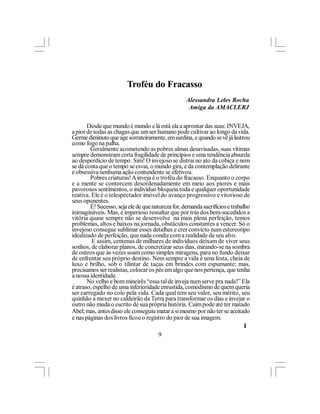 Troféu do Fracasso
                                                   Alessandra Leles Rocha
                                                    Amiga da AMACLERJ

       Desde que mundo é mundo e lá está ela a aprontar das suas: INVEJA,
a pior de todas as chagas que um ser humano pode cultivar ao longo da vida.
Germe diminuto que age sorrateiramente, em surdina, e quando se vê já lastrou
como fogo na palha.
        Geralmente acometendo as pobres almas desavisadas, suas vítimas
sempre demonstram certa fragilidade de princípios e uma tendência absurda
ao desperdício de tempo. Sim! O invejoso se distrai no ato da cobiça e nem
se dá conta que o tempo se esvai, o mundo gira, e da contemplação delirante
e obsessiva nenhuma ação contundente se efetivou.
        Pobres criaturas! A inveja é o troféu do fracasso. Enquanto o corpo
e a mente se contorcem desordenadamente em meio aos piores e mais
pavorosos sentimentos, o indivíduo bloqueia toda e qualquer oportunidade
reativa. Ele é o telespectador imóvel do avanço progressivo e vitorioso de
seus oponentes.
        É! Sucesso, seja ele de que natureza for, demanda sacrifícios e trabalho
inimagináveis. Mas, é imperioso ressaltar que por trás dos bem-sucedidos a
vitória quase sempre não se desenvolve na mais plena perfeição, temos
problemas, altos e baixos na jornada, obstáculos constantes a vencer. Só o
invejoso consegue sublimar esses detalhes e crer convicto num estereotipo
idealizado de perfeição, que nada condiz com a realidade de seu alvo.
         E assim, centenas de milhares de indivíduos deixam de viver seus
sonhos, de elaborar planos, de concretizar seus dias, mirando-se na sombra
de outros que às vezes soam como simples miragens, para no fundo deixar
de enfrentar seu próprio destino. Nem sempre a vida é uma festa, cheia de
luxo e brilho, sob o tilintar de taças em brindes com espumante; mas,
precisamos ser realistas, colocar os pés em algo que nos pertença, que tenha
a nossa identidade.
       No velho e bom mineirês “essa tal de inveja num serve pra nada!” Ela
é atraso, espelho de uma inferioridade enrustida, comodismo de quem queria
ser carregado no colo pela vida. Cada qual tem seu valor, seu mérito, seu
quinhão a mexer no caldeirão da Terra para transformar os dias e invejar o
outro não muda o escrito de sua própria história. Caim pode até ter matado
Abel; mas, antes disso ele conseguiu matar a si mesmo por não ter se aceitado
e nas páginas dos livros ficou o registro do pior de sua imagem.
                                                                              l
                                       9
 