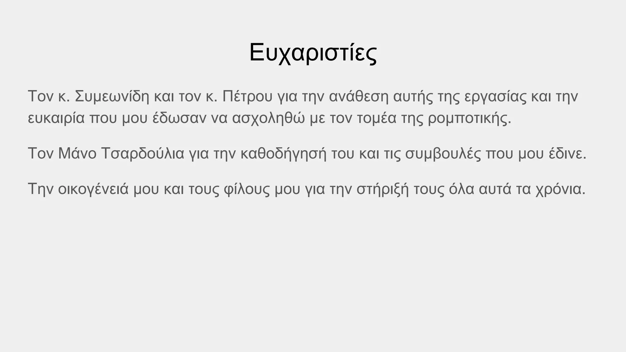 Ευχαριστίες
Τον κ. Συμεωνίδη και τον κ. Πέτρου για την ανάθεση αυτής της εργασίας και την
ευκαιρία που μου έδωσαν να ασχοληθώ με τον τομέα της ρομποτικής.
Τον Μάνο Τσαρδούλια για την καθοδήγησή του και τις συμβουλές που μου έδινε.
Την οικογένειά μου και τους φίλους μου για την στήριξή τους όλα αυτά τα χρόνια.
 