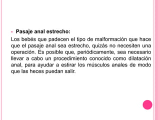  Pasaje anal estrecho:
Los bebés que padecen el tipo de malformación que hace
que el pasaje anal sea estrecho, quizás no necesiten una
operación. Es posible que, periódicamente, sea necesario
llevar a cabo un procedimiento conocido como dilatación
anal, para ayudar a estirar los músculos anales de modo
que las heces puedan salir.
 