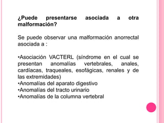 ¿Puede presentarse asociada a otra
malformación?
Se puede observar una malformación anorrectal
asociada a :
•Asociación VACTERL (síndrome en el cual se
presentan anomalías vertebrales, anales,
cardíacas, traqueales, esofágicas, renales y de
las extremidades)
•Anomalías del aparato digestivo
•Anomalías del tracto urinario
•Anomalías de la columna vertebral
 