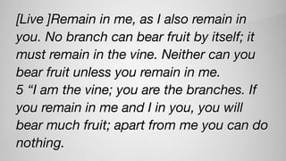 [Live ]Remain in me, as I also remain in
you. No branch can bear fruit by itself; it
must remain in the vine. Neither can you
bear fruit unless you remain in me.
5 “I am the vine; you are the branches. If
you remain in me and I in you, you will
bear much fruit; apart from me you can do
nothing.
 