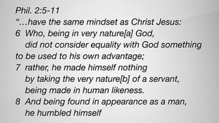Phil. 2:5-11
“…have the same mindset as Christ Jesus:
6 Who, being in very nature[a] God,
did not consider equality with God something
to be used to his own advantage;
7 rather, he made himself nothing
by taking the very nature[b] of a servant,
being made in human likeness.
8 And being found in appearance as a man,
he humbled himself
 