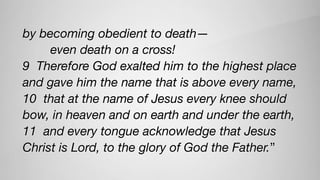 by becoming obedient to death—
        even death on a cross!
9  Therefore God exalted him to the highest place
and gave him the name that is above every name,
10  that at the name of Jesus every knee should
bow, in heaven and on earth and under the earth,
11  and every tongue acknowledge that Jesus
Christ is Lord, to the glory of God the Father.”
 
