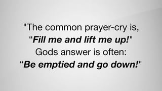 "The common prayer-cry is, 

“Fill me and lift me up!" 

Gods answer is often: 

“Be emptied and go down!"
 