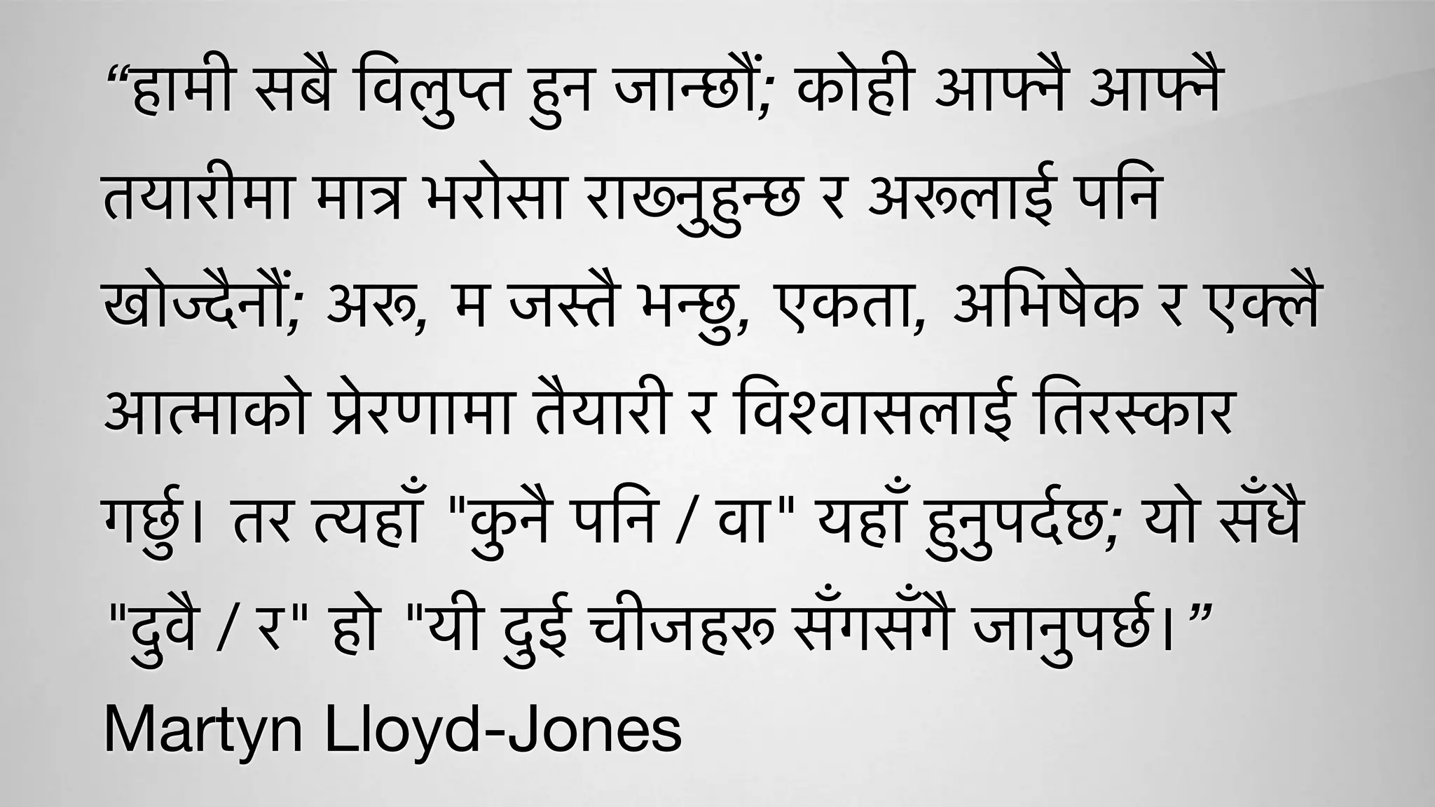 “हामी सबै िवलुप्त हुन जान्छौं; कोही आफ्नै आफ्नै
तयारीमा मात्र भरोसा राख्नुहुन्छ र अरूलाई पिन
खोज्दैनौं; अरू, म जस्तै भन्छु, एकता, अिभषेक र एक्लै
आत्माको प्रेरणामा तैयारी र िवश्वासलाई ितरस्कार
गछुर्। तर त्यहाँ "कु नै पिन / वा" यहाँ हुनुपदर्छ; यो सँधै
"दुवै / र" हो "यी दुई चीजहरू सँगसँगै जानुपछर्।”
Martyn Lloyd-Jones
 
