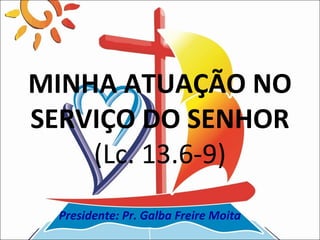 MINHA ATUAÇÃO NO
SERVIÇO DO SENHOR
    (Lc. 13.6-9)
 Presidente: Pr. Galba Freire Moita
 