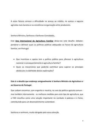 A estes fatores acresce a dificuldade no acesso ao crédito, no acesso a seguros
agrícolas mais baratos e na resistência à organização entre produtores.

Senhora Ministra, Senhoras e Senhores Convidados,
Este Ano Internacional da Agricultura Familiar deixa-nos este desafio: debater,
ponderar e delinear quais as políticas públicas adequadas ao futuro da agricultura
familiar, em Portugal.

Que incentivos e apoios tem a política pública para oferecer à agricultura
nacional e consequentemente à agricultura familiar?
Quais os mecanismos que poderão contribuir para superar os principais
obstáculos à viabilidade destas explorações?

Este é o desafio que endereço amigavelmente à Senhora Ministra da Agricultura e
ao Governo de Portugal.
Que saibam encontrar, com engenho e mestria, no seio da política agrícola comum mas também internamente - as melhores medidas para este tipo de agricultura, que
a FAO classifica como uma solução importante no combate à pobreza e à fome,
contribuindo para um desenvolvimento sustentável.

Senhoras e senhores, muito obrigado pela vossa atenção.

8

 