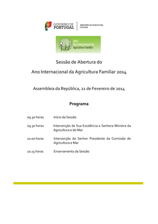 Sessão de Abertura do
Ano Internacional da Agricultura Familiar 2014
Assembleia da República, 21 de Fevereiro de 2014
Programa
09.30 horas

Início da Sessão

09.30 horas

Intervenção de Sua Excelência a Senhora Ministra da
Agricultura e do Mar

10.00 horas

Intervenção do Senhor Presidente da Comissão de
Agricultura e Mar

10.15 horas

Encerramento da Sessão

 