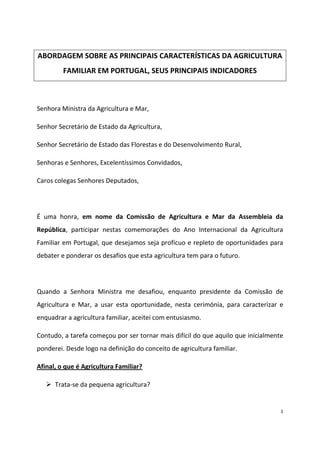 ABORDAGEM SOBRE AS PRINCIPAIS CARACTERÍSTICAS DA AGRICULTURA
FAMILIAR EM PORTUGAL, SEUS PRINCIPAIS INDICADORES

Senhora Ministra da Agricultura e Mar,
Senhor Secretário de Estado da Agricultura,
Senhor Secretário de Estado das Florestas e do Desenvolvimento Rural,
Senhoras e Senhores, Excelentíssimos Convidados,
Caros colegas Senhores Deputados,

É uma honra, em nome da Comissão de Agricultura e Mar da Assembleia da
República, participar nestas comemorações do Ano Internacional da Agricultura
Familiar em Portugal, que desejamos seja profícuo e repleto de oportunidades para
debater e ponderar os desafios que esta agricultura tem para o futuro.

Quando a Senhora Ministra me desafiou, enquanto presidente da Comissão de
Agricultura e Mar, a usar esta oportunidade, nesta cerimónia, para caracterizar e
enquadrar a agricultura familiar, aceitei com entusiasmo.
Contudo, a tarefa começou por ser tornar mais difícil do que aquilo que inicialmente
ponderei. Desde logo na definição do conceito de agricultura familiar.
Afinal, o que é Agricultura Familiar?
Trata-se da pequena agricultura?

1

 