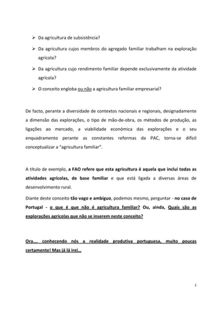 Da agricultura de subsistência?
Da agricultura cujos membros do agregado familiar trabalham na exploração
agrícola?
Da agricultura cujo rendimento familiar depende exclusivamente da atividade
agrícola?
O conceito engloba ou não a agricultura familiar empresarial?

De facto, perante a diversidade de contextos nacionais e regionais, designadamente
a dimensão das explorações, o tipo de mão-de-obra, os métodos de produção, as
ligações ao mercado, a viabilidade económica das explorações e o seu
enquadramento perante as constantes reformas da PAC, torna-se difícil
conceptualizar a “agricultura familiar”.

A título de exemplo, a FAO refere que esta agricultura é aquela que inclui todas as
atividades agrícolas, de base familiar e que está ligada a diversas áreas de
desenvolvimento rural.
Diante deste conceito tão vago e ambíguo, podemos mesmo, perguntar - no caso de
Portugal - o que é que não é agricultura familiar? Ou, ainda, Quais são as
explorações agrícolas que não se inserem neste conceito?

Ora….   conhecendo nós a realidade produtiva portuguesa, muito poucas
certamente! Mas já lá irei…

2

 