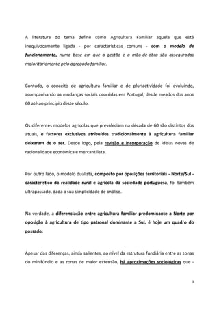 A literatura do tema define como Agricultura Familiar aquela que está
inequivocamente ligada - por características comuns - com o modelo de
funcionamento, numa base em que a gestão e a mão-de-obra são asseguradas
maioritariamente pelo agregado familiar.

Contudo, o conceito de agricultura familiar e de pluriactividade foi evoluindo,
acompanhando as mudanças sociais ocorridas em Portugal, desde meados dos anos
60 até ao princípio deste século.

Os diferentes modelos agrícolas que prevaleciam na década de 60 são distintos dos
atuais, e factores exclusivos atribuídos tradicionalmente à agricultura familiar
deixaram de o ser. Desde logo, pela revisão e incorporação de ideias novas de
racionalidade económica e mercantilista.

Por outro lado, o modelo dualista, composto por oposições territoriais - Norte/Sul característico da realidade rural e agrícola da sociedade portuguesa, foi também
ultrapassado, dada a sua simplicidade de análise.

Na verdade, a diferenciação entre agricultura familiar predominante a Norte por
oposição à agricultura de tipo patronal dominante a Sul, é hoje um quadro do
passado.

Apesar das diferenças, ainda salientes, ao nível da estrutura fundiária entre as zonas
do minifúndio e as zonas de maior extensão, há aproximações sociológicas que -

3

 