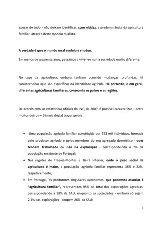 apesar de tudo - não deixam identificar, com nitidez, a predominância da agricultura
familiar, através deste modelo dualista.

A verdade é que o mundo rural evoluiu e mudou.
Em menos de quarenta anos, passámos a viver-se numa sociedade muito diferente.

No caso da agricultura, embora tenham ocorrido mudanças profundas, há
características que são específicas da identidade agrícola. Há portanto, e em geral,
diferentes agriculturas familiares, consoante os países e as regiões.

De acordo com as estatísticas oficiais do INE, de 2009, é possível caracterizar – entre
muitos outros – 6 (meia dúzia) traços gerais:

-Uma população agrícola familiar constituída por 793 mil indivíduos, formada
pelo produtor agrícola e pelos membros do seu agregado doméstico - quer
tenham trabalhado ou não na exploração - correspondendo a 7% da
população residente de Portugal;
Nas regiões de Trás-os-Montes e Beira Interior, onde o peso social da
agricultura é maior, a população agrícola familiar representa 36% e 22%,
respetivamente;
Em Portugal, os produtores singulares autónomos, que podemos associar à
“agricultura   familiar”, representam 95% do total das explorações agrícolas,
correspondendo a 58% da SAU, enquanto as sociedades - embora só sejam
2,2% das explorações - ocupem 26% da SAU;
4

 