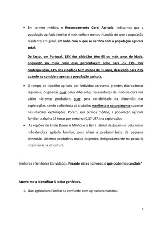 Em termos médios, o Recenseamento Geral Agrícola, indica-nos que a
população agrícola familiar é mais velha e menos instruída do que a população
residente em geral, em linha com o que se verifica com a população agrícola
total;
De facto, em Portugal, 18% dos cidadãos têm 65 ou mais anos de idade,
enquanto no meio rural essa percentagem sobe para os 33%. Por
contraposição, 41% dos cidadãos têm menos de 35 anos, descendo para 23%
quando se considera apenas a população agrícola.
O tempo de trabalho agrícola por indivíduo apresenta grandes discrepâncias
regionais, originadas quer pelas diferentes necessidades de mão-de-obra nos
vários sistemas produtivos quer pela variabilidade da dimensão das
explorações, sendo a eficiência do trabalho manifesta e naturalmente superior
nas maiores explorações. Porém, em termos médios, a população agrícola
familiar trabalha 15 horas por semana (0,37 UTA) na exploração;
As regiões de Entre Douro e Minho e a Beira Litoral destacam-se pela maior
mão-de-obra agrícola familiar, pois aliam à predominância da pequena
dimensão sistemas produtivos muito exigentes, designadamente na pecuária
intensiva e na viticultura.

Senhoras e Senhores Convidados, Perante estes números, o que podemos concluir?

Atrevo-me a identificar 5 ideias genéricas.
1. Que agricultura familiar se confunde com agricultura nacional.

5

 