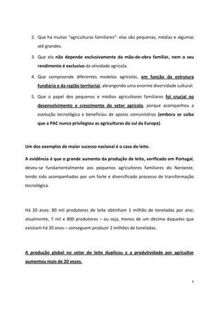 2. Que há muitas “agriculturas familiares”: elas são pequenas, médias e algumas
até grandes.
3. Que ela não depende exclusivamente da mão-de-obra familiar, nem o seu
rendimento é exclusivo da atividade agrícola.
4. Que compreende diferentes modelos agrícolas, em função da estrutura
fundiária e da região territorial, abrangendo uma enorme diversidade cultural.
5. Que o papel dos pequenos e médios agricultores familiares foi crucial no
desenvolvimento e crescimento do setor agrícola, porque acompanhou a
evolução tecnológica e beneficiou de apoios comunitários (embora se saiba
que a PAC nunca privilegiou as agriculturas do sul da Europa).

Um dos exemplos de maior sucesso nacional é o caso do leite.
A evidência é que o grande aumento da produção de leite, verificado em Portugal,
deveu-se fundamentalmente aos pequenos agricultores familiares do Noroeste,
tendo sido acompanhados por um forte e diversificado processo de transformação
tecnológica.

Há 20 anos: 80 mil produtores de leite obtinham 1 milhão de toneladas por ano;
atualmente, 7 mil e 800 produtores – ou seja, menos de um décimo daqueles que
existiam há 20 anos – conseguem produzir 2 milhões de toneladas.

A produção global no setor do leite duplicou e a produtividade por agricultor
aumentou mais de 20 vezes.

6

 
